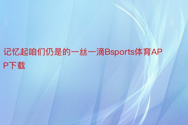 记忆起咱们仍是的一丝一滴Bsports体育APP下载