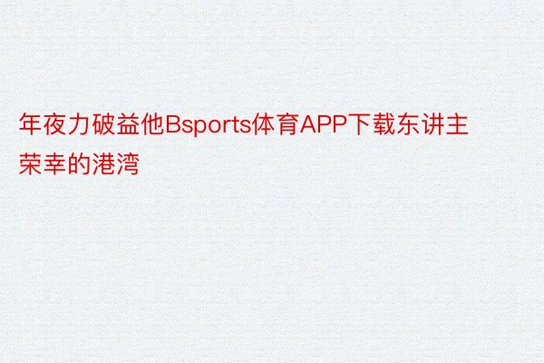 年夜力破益他Bsports体育APP下载东讲主荣幸的港湾