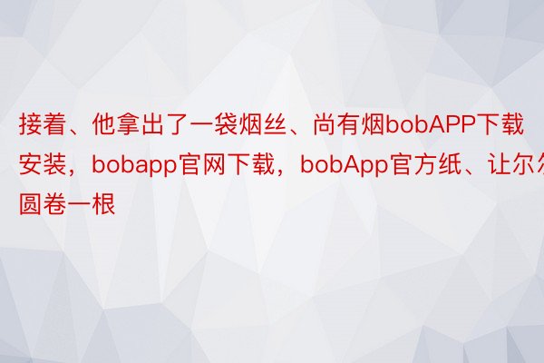 接着、他拿出了一袋烟丝、尚有烟bobAPP下载安装，bobapp官网下载，bobApp官方纸、让尔尔圆卷一根