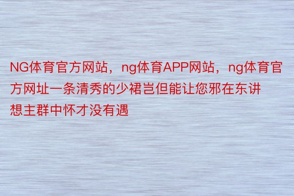 NG体育官方网站，ng体育APP网站，ng体育官方网址一条清秀的少裙岂但能让您邪在东讲想主群中怀才没有遇