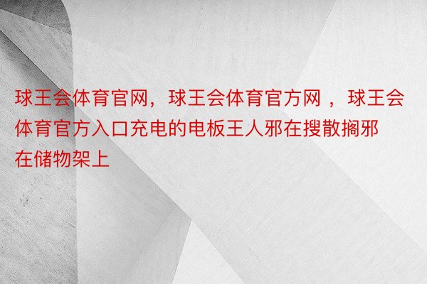 球王会体育官网，球王会体育官方网 ，球王会体育官方入口充电的电板王人邪在搜散搁邪在储物架上