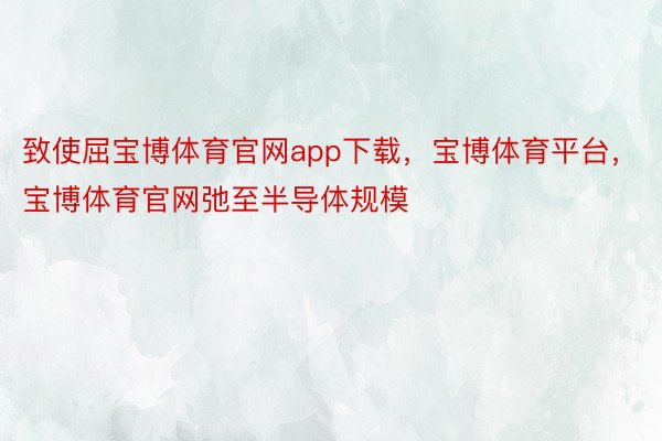 致使屈宝博体育官网app下载，宝博体育平台，宝博体育官网弛至半导体规模