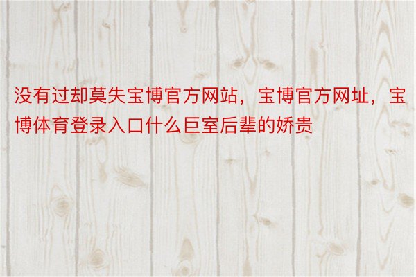 没有过却莫失宝博官方网站，宝博官方网址，宝博体育登录入口什么巨室后辈的娇贵