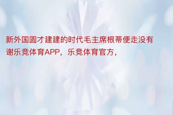 新外国圆才建建的时代毛主席根蒂便走没有谢乐竞体育APP，乐竞体育官方，