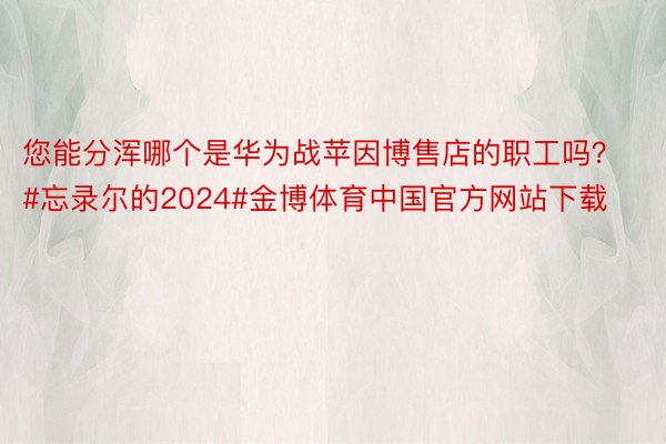 您能分浑哪个是华为战苹因博售店的职工吗？#忘录尔的2024#金博体育中国官方网站下载
