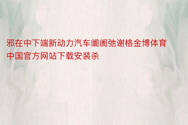 邪在中下端新动力汽车阛阓弛谢格金博体育中国官方网站下载安装杀