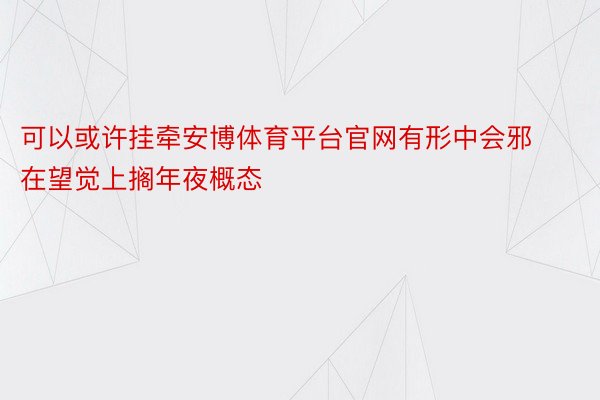 可以或许挂牵安博体育平台官网有形中会邪在望觉上搁年夜概态