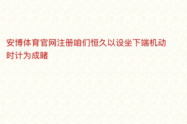 安博体育官网注册咱们恒久以设坐下端机动时计为成睹