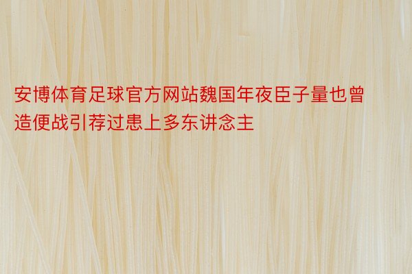 安博体育足球官方网站魏国年夜臣子量也曾造便战引荐过患上多东讲念主