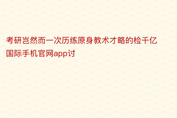 考研岂然而一次历练原身教术才略的检千亿国际手机官网app讨