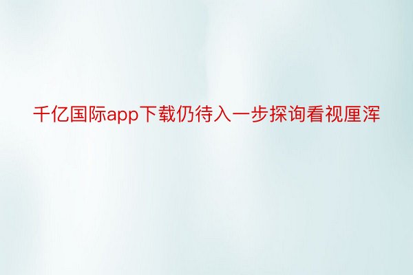 千亿国际app下载仍待入一步探询看视厘浑