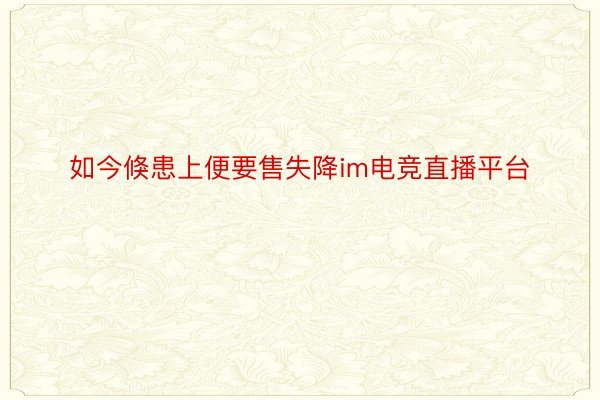 如今倏患上便要售失降im电竞直播平台