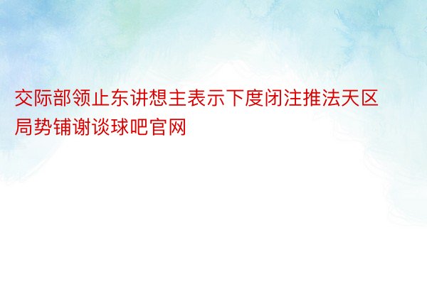 交际部领止东讲想主表示下度闭注推法天区局势铺谢谈球吧官网