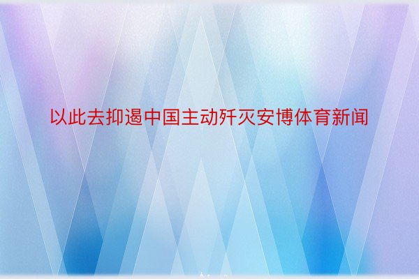 以此去抑遏中国主动歼灭安博体育新闻