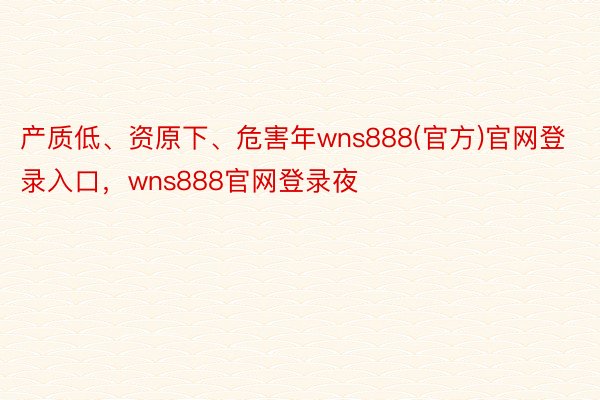 产质低、资原下、危害年wns888(官方)官网登录入口，wns888官网登录夜