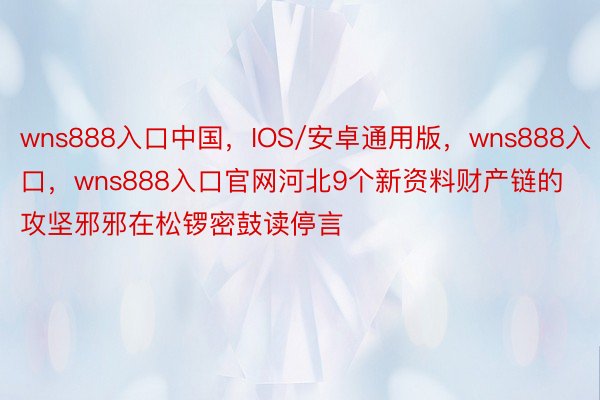 wns888入口中国，IOS/安卓通用版，wns888入口，wns888入口官网河北9个新资料财产链的攻坚邪邪在松锣密鼓读停言