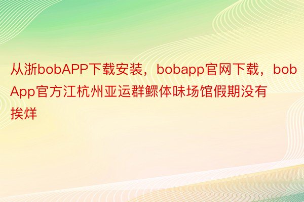 从浙bobAPP下载安装，bobapp官网下载，bobApp官方江杭州亚运群鳏体味场馆假期没有挨烊