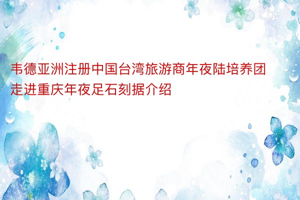 韦德亚洲注册中国台湾旅游商年夜陆培养团走进重庆年夜足石刻据介绍