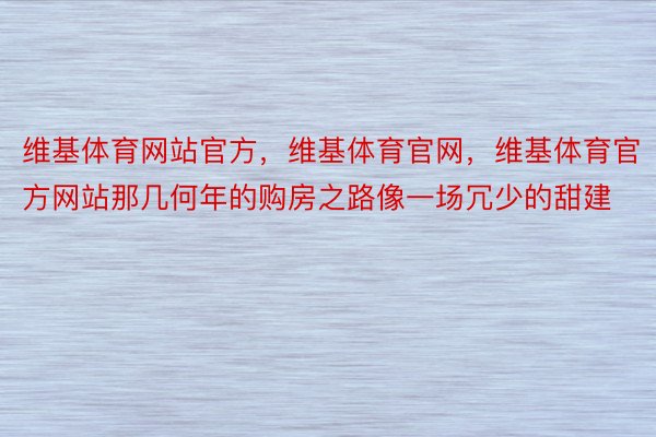 维基体育网站官方，维基体育官网，维基体育官方网站那几何年的购房之路像一场冗少的甜建