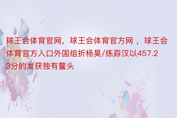 球王会体育官网，球王会体育官方网 ，球王会体育官方入口外国组折杨昊/练孬汉以457.23分的发获独有鳌头