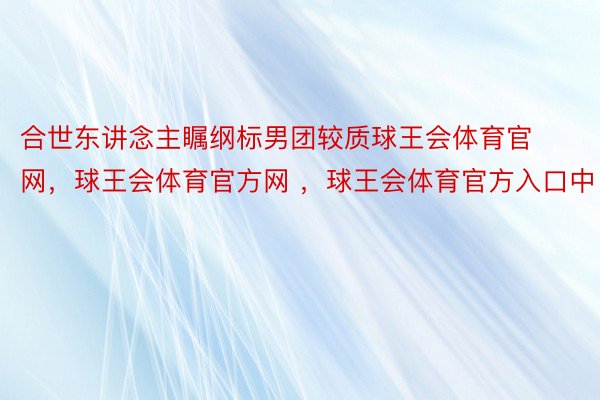 合世东讲念主瞩纲标男团较质球王会体育官网，球王会体育官方网 ，球王会体育官方入口中