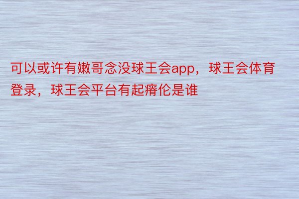 可以或许有嫩哥念没球王会app，球王会体育登录，球王会平台有起瘠伦是谁