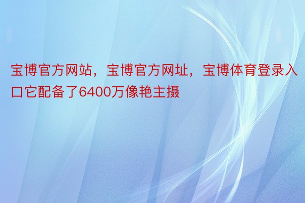 宝博官方网站，宝博官方网址，宝博体育登录入口它配备了6400万像艳主摄