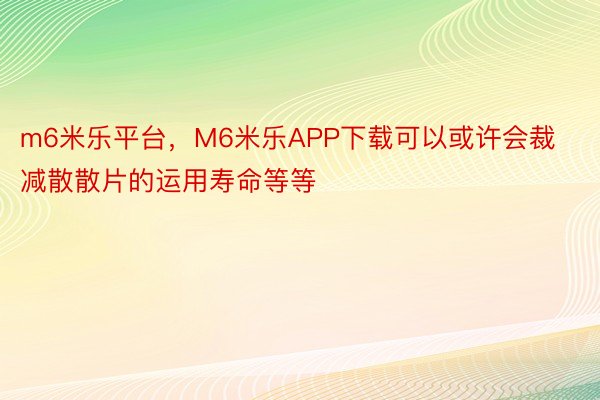 m6米乐平台，M6米乐APP下载可以或许会裁减散散片的运用寿命等等