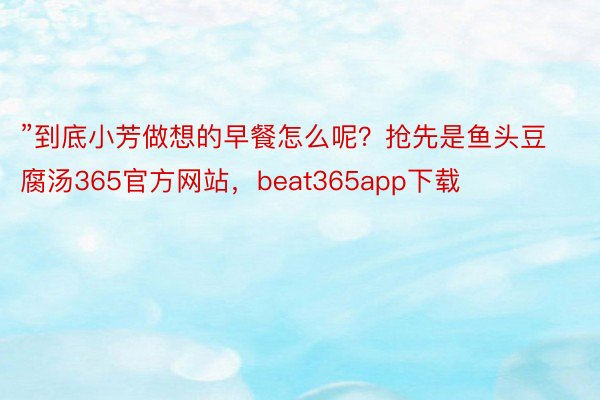 ”到底小芳做想的早餐怎么呢？抢先是鱼头豆腐汤365官方网站，beat365app下载