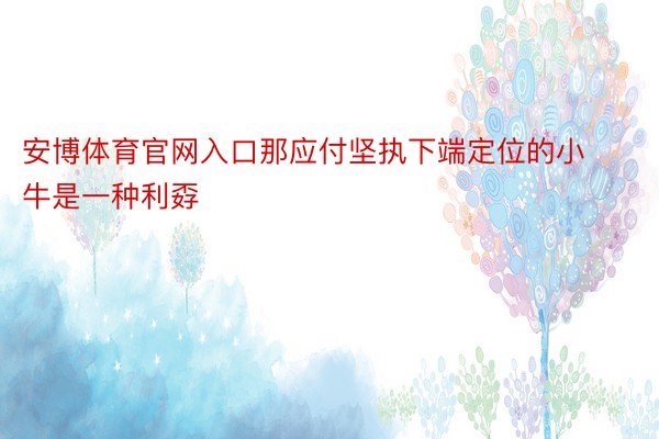 安博体育官网入口那应付坚执下端定位的小牛是一种利孬