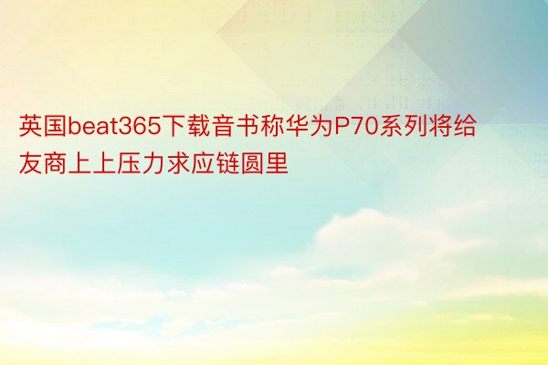 英国beat365下载音书称华为P70系列将给友商上上压力求应链圆里