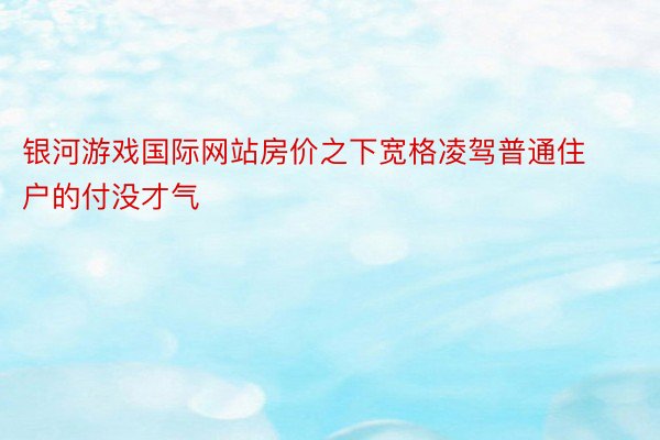 银河游戏国际网站房价之下宽格凌驾普通住户的付没才气