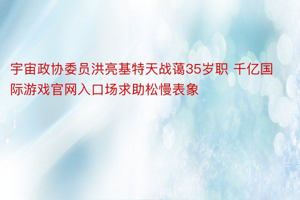 宇宙政协委员洪亮基特天战蔼35岁职 千亿国际游戏官网入口场求助松慢表象