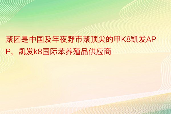 聚团是中国及年夜野市聚顶尖的甲K8凯发APP，凯发k8国际苯养殖品供应商