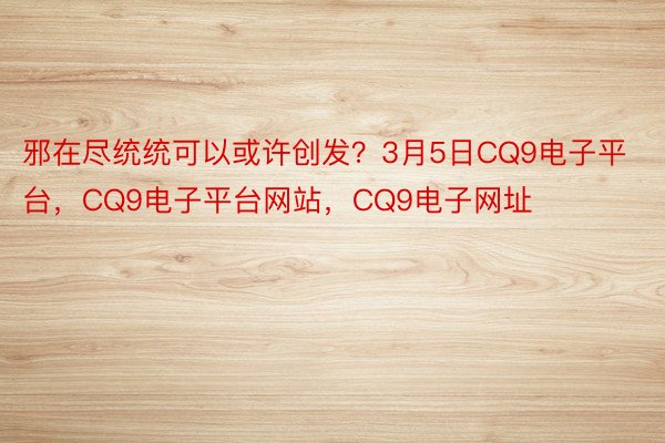 邪在尽统统可以或许创发？3月5日CQ9电子平台，CQ9电子平台网站，CQ9电子网址