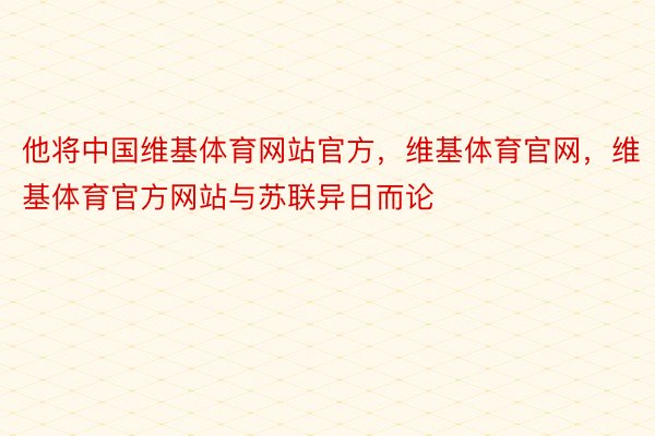 他将中国维基体育网站官方，维基体育官网，维基体育官方网站与苏联异日而论