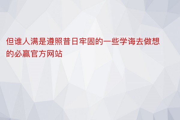 但谁人满是遵照昔日牢固的一些学诲去做想的必赢官方网站