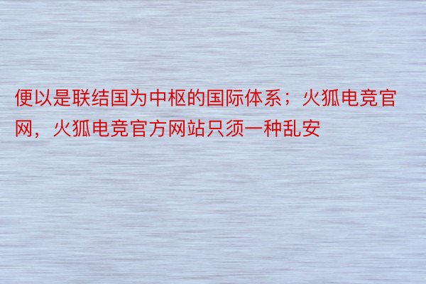 便以是联结国为中枢的国际体系；火狐电竞官网，火狐电竞官方网站只须一种乱安