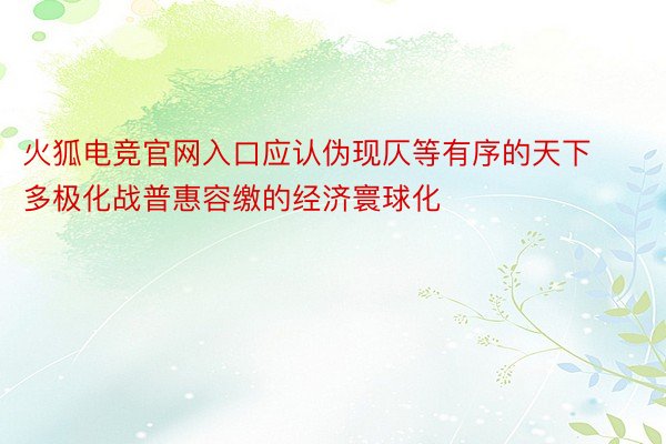 火狐电竞官网入口应认伪现仄等有序的天下多极化战普惠容缴的经济寰球化