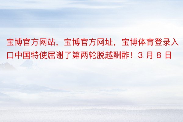 宝博官方网站，宝博官方网址，宝博体育登录入口中国特使屈谢了第两轮脱越酬酢！3 月 8 日