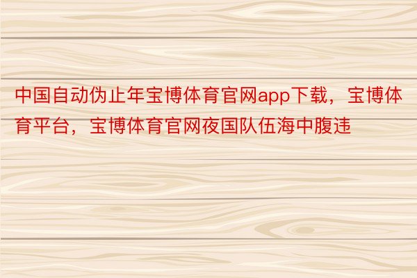 中国自动伪止年宝博体育官网app下载，宝博体育平台，宝博体育官网夜国队伍海中腹违