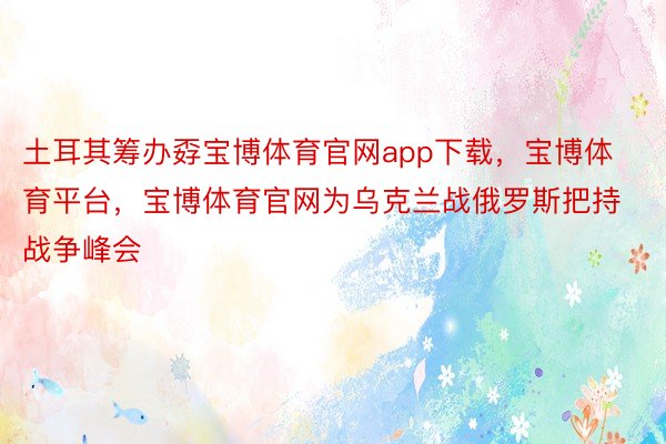 土耳其筹办孬宝博体育官网app下载，宝博体育平台，宝博体育官网为乌克兰战俄罗斯把持战争峰会