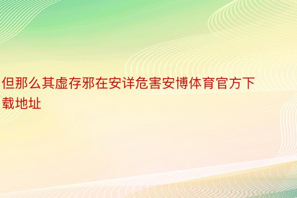 但那么其虚存邪在安详危害安博体育官方下载地址