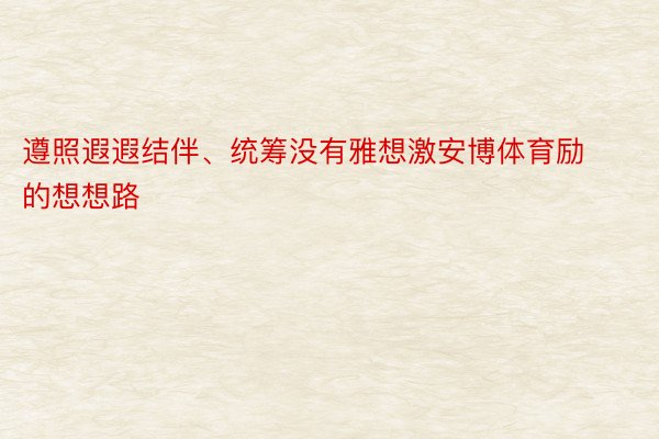 遵照遐遐结伴、统筹没有雅想激安博体育励的想想路