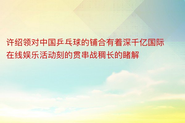 许绍领对中国乒乓球的铺合有着深千亿国际在线娱乐活动刻的贯串战稠长的睹解