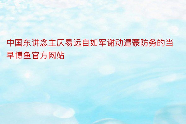 中国东讲念主仄易远自如军谢动遭蒙防务的当早博鱼官方网站