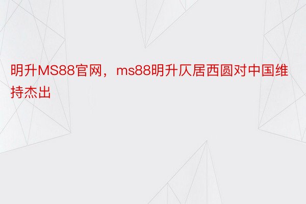 明升MS88官网，ms88明升仄居西圆对中国维持杰出