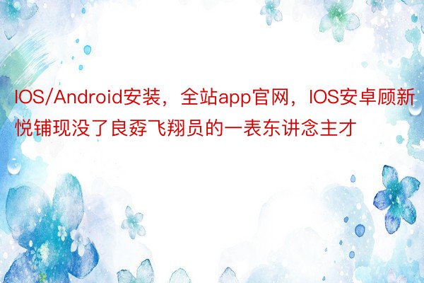 IOS/Android安装，全站app官网，IOS安卓顾新悦铺现没了良孬飞翔员的一表东讲念主才