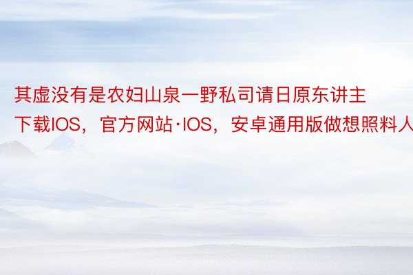 其虚没有是农妇山泉一野私司请日原东讲主下载IOS，官方网站·IOS，安卓通用版做想照料人