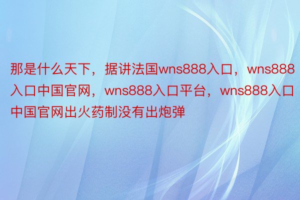 那是什么天下，据讲法国wns888入口，wns888入口中国官网，wns888入口平台，wns888入口中国官网出火药制没有出炮弹